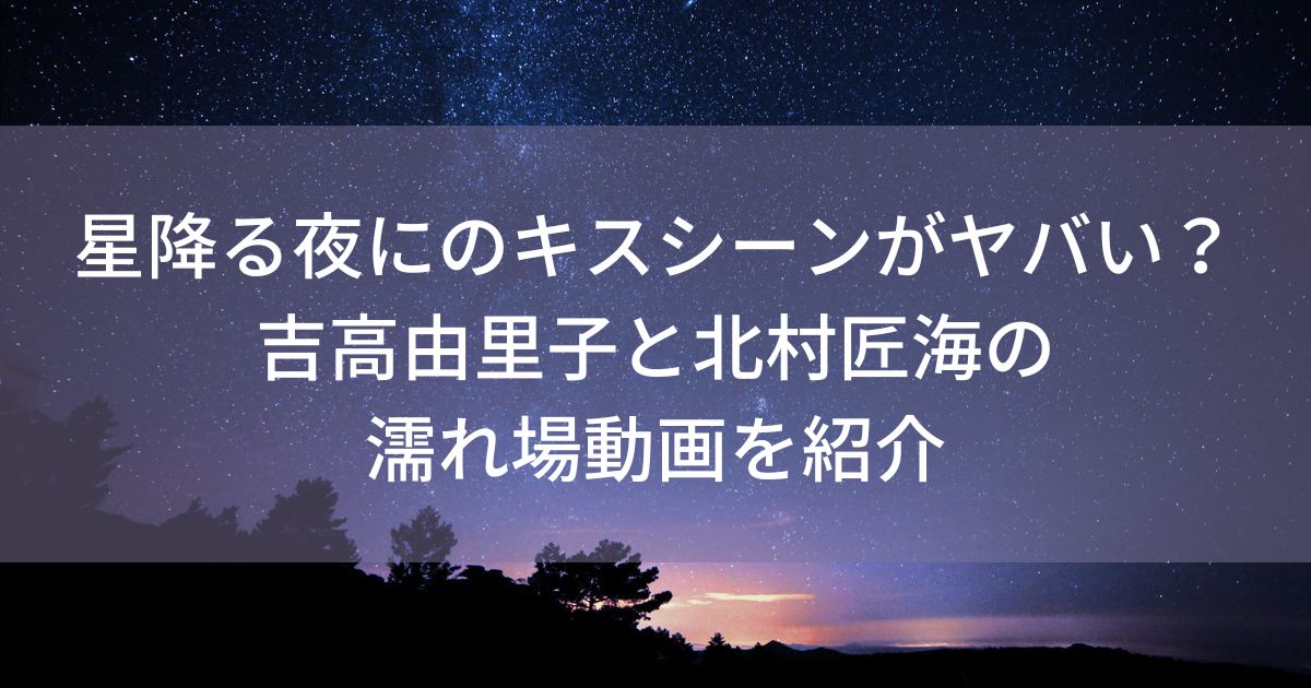 星降る夜にのキスシーンがヤバい？ 吉高由里子と北村匠海の 濡れ場動画を紹介の画像