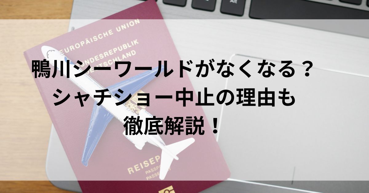 鴨川シーワールドがなくなる？シャチショー中止の理由も徹底解説！